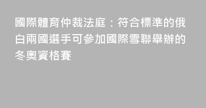 國際體育仲裁法庭：符合標準的俄白兩國選手可參加國際雪聯舉辦的冬奧資格賽