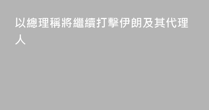 以總理稱將繼續打擊伊朗及其代理人
