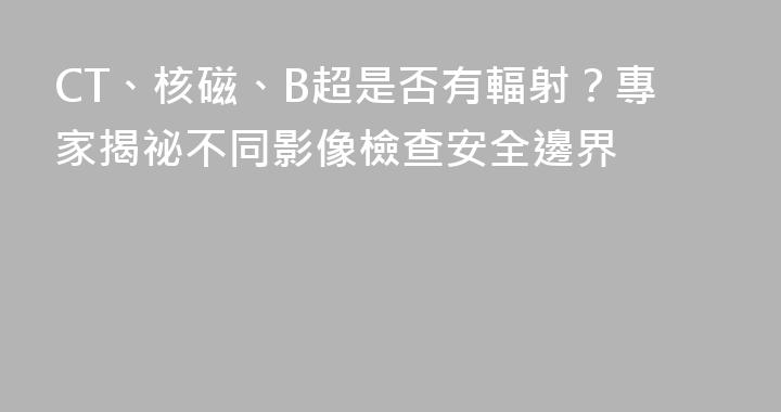 CT、核磁、B超是否有輻射？專家揭祕不同影像檢查安全邊界