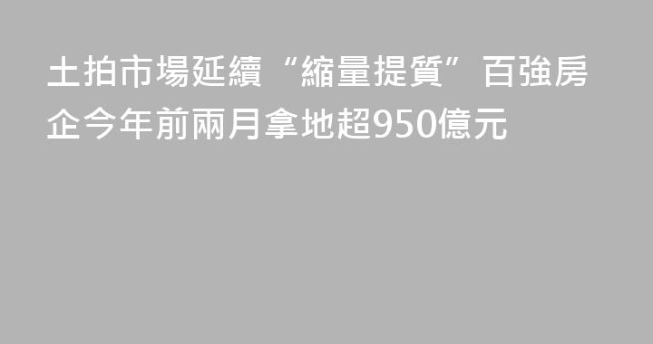 土拍市場延續“縮量提質”百強房企今年前兩月拿地超950億元