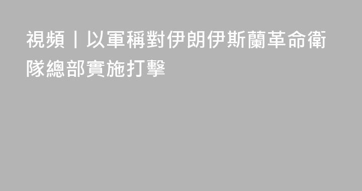 視頻丨以軍稱對伊朗伊斯蘭革命衛隊總部實施打擊