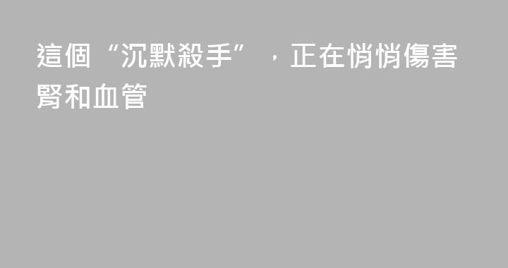 這個“沉默殺手”，正在悄悄傷害腎和血管