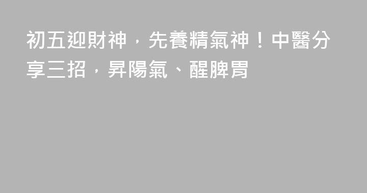 初五迎財神，先養精氣神！中醫分享三招，昇陽氣、醒脾胃