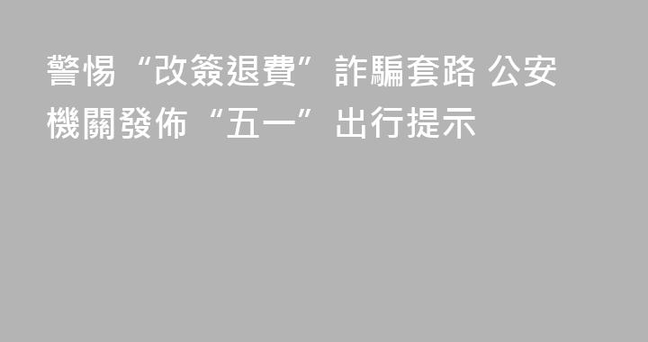 警惕“改簽退費”詐騙套路 公安機關發佈“五一”出行提示