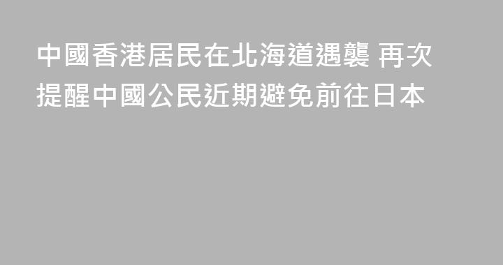 中國香港居民在北海道遇襲 再次提醒中國公民近期避免前往日本