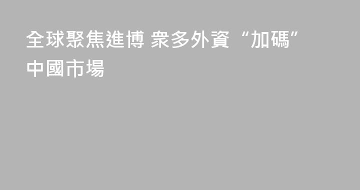 全球聚焦進博 衆多外資“加碼”中國市場