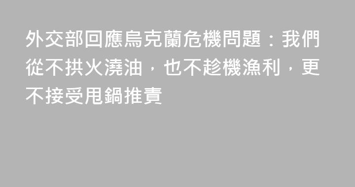 外交部回應烏克蘭危機問題：我們從不拱火澆油，也不趁機漁利，更不接受甩鍋推責