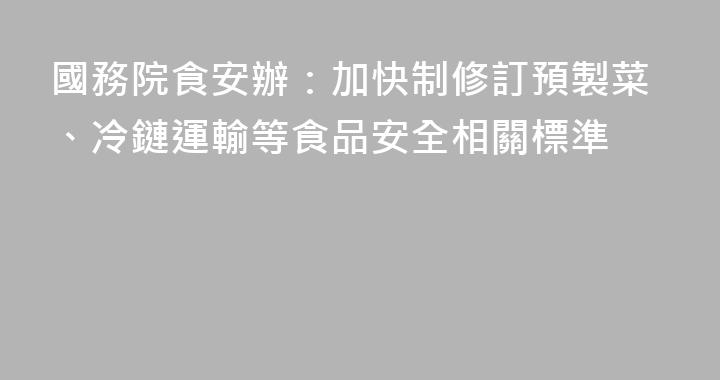 國務院食安辦：加快制修訂預製菜、冷鏈運輸等食品安全相關標準