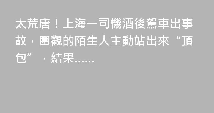 太荒唐！上海一司機酒後駕車出事故，圍觀的陌生人主動站出來“頂包”，結果……