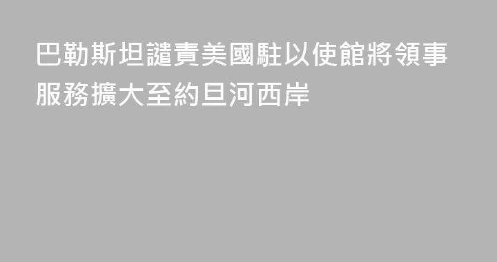 巴勒斯坦譴責美國駐以使館將領事服務擴大至約旦河西岸