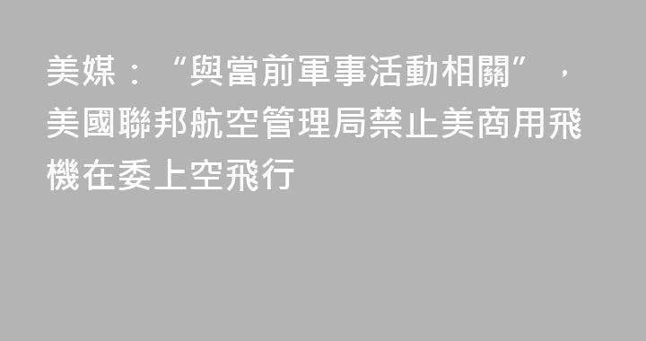 美媒：“與當前軍事活動相關”，美國聯邦航空管理局禁止美商用飛機在委上空飛行