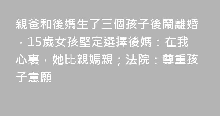 親爸和後媽生了三個孩子後鬧離婚，15歲女孩堅定選擇後媽：在我心裏，她比親媽親；法院：尊重孩子意願