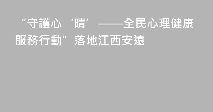 “守護心‘晴’——全民心理健康服務行動”落地江西安遠