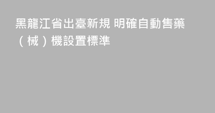 黑龍江省出臺新規 明確自動售藥（械）機設置標準
