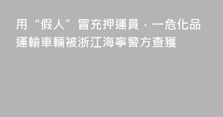 用“假人”冒充押運員，一危化品運輸車輛被浙江海寧警方查獲