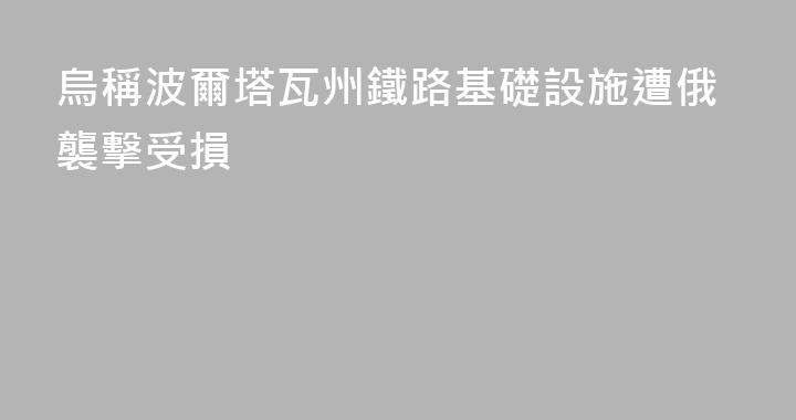 烏稱波爾塔瓦州鐵路基礎設施遭俄襲擊受損