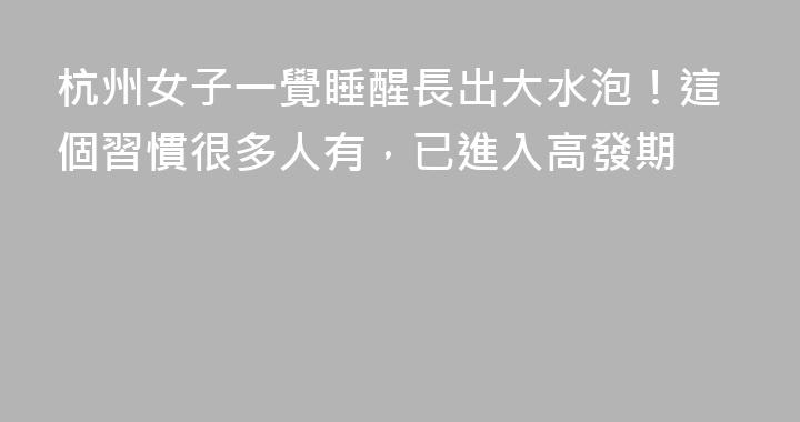 杭州女子一覺睡醒長出大水泡！這個習慣很多人有，已進入高發期