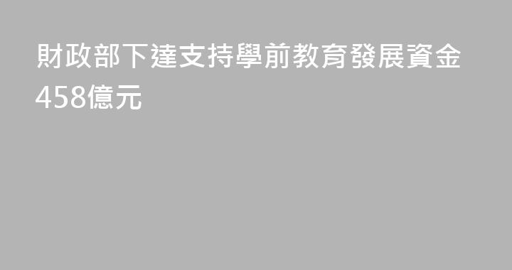 財政部下達支持學前教育發展資金458億元