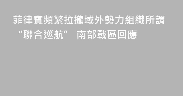 菲律賓頻繁拉攏域外勢力組織所謂“聯合巡航” 南部戰區回應