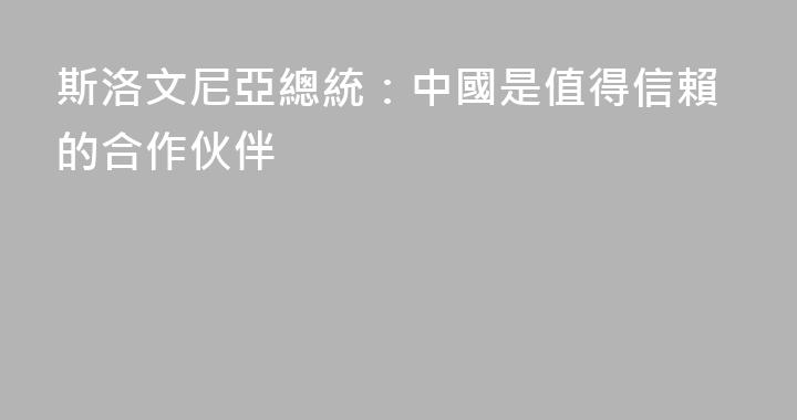 斯洛文尼亞總統：中國是值得信賴的合作伙伴