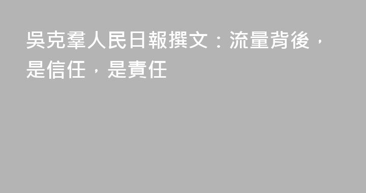 吳克羣人民日報撰文：流量背後，是信任，是責任