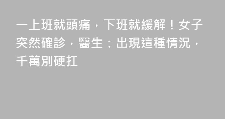 一上班就頭痛，下班就緩解！女子突然確診，醫生：出現這種情況，千萬別硬扛