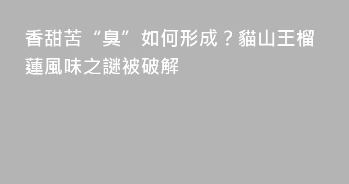香甜苦“臭”如何形成？貓山王榴蓮風味之謎被破解