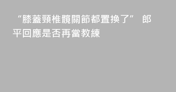 “膝蓋頸椎髖關節都置換了” 郎平回應是否再當教練
