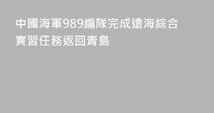 中國海軍989編隊完成遠海綜合實習任務返回青島