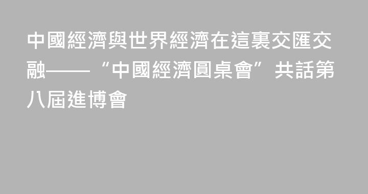 中國經濟與世界經濟在這裏交匯交融——“中國經濟圓桌會”共話第八屆進博會