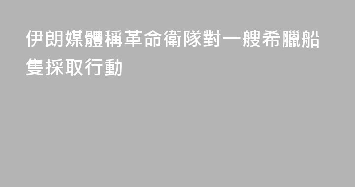 伊朗媒體稱革命衛隊對一艘希臘船隻採取行動