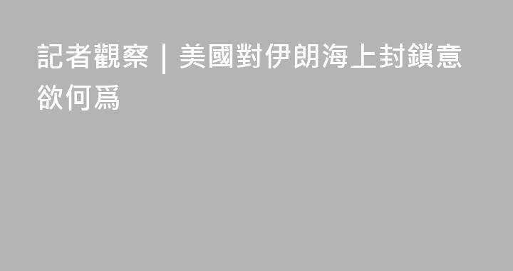 記者觀察｜美國對伊朗海上封鎖意欲何爲