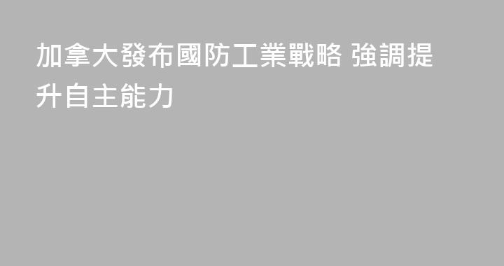 加拿大發布國防工業戰略 強調提升自主能力