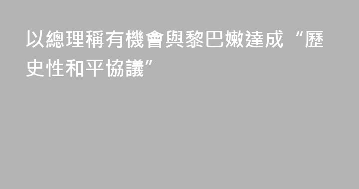 以總理稱有機會與黎巴嫩達成“歷史性和平協議”