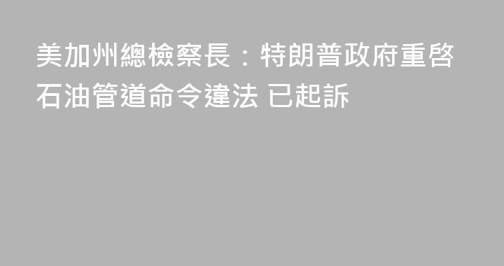 美加州總檢察長：特朗普政府重啓石油管道命令違法 已起訴