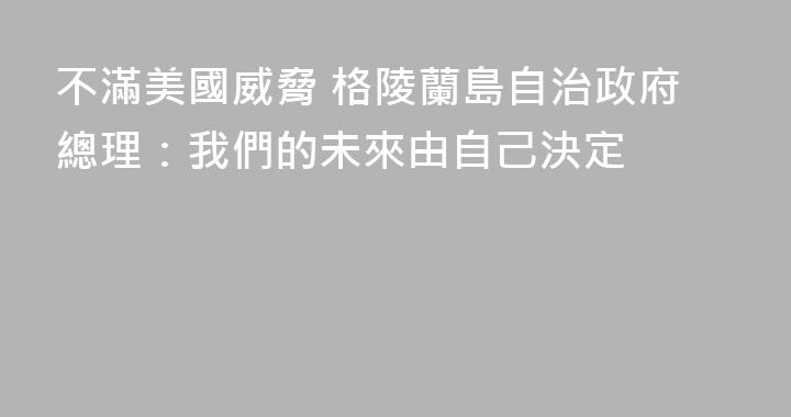 不滿美國威脅 格陵蘭島自治政府總理：我們的未來由自己決定