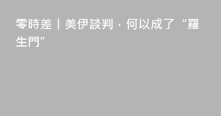 零時差丨美伊談判，何以成了“羅生門”