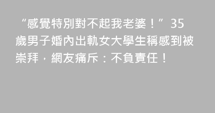 “感覺特別對不起我老婆！”35歲男子婚內出軌女大學生稱感到被崇拜，網友痛斥：不負責任！