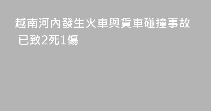 越南河內發生火車與貨車碰撞事故 已致2死1傷