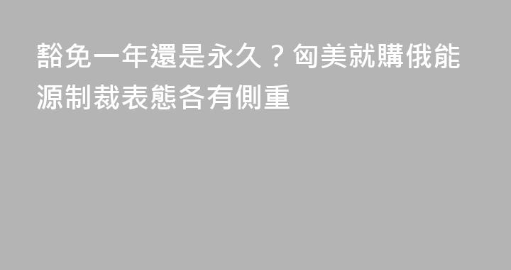 豁免一年還是永久？匈美就購俄能源制裁表態各有側重