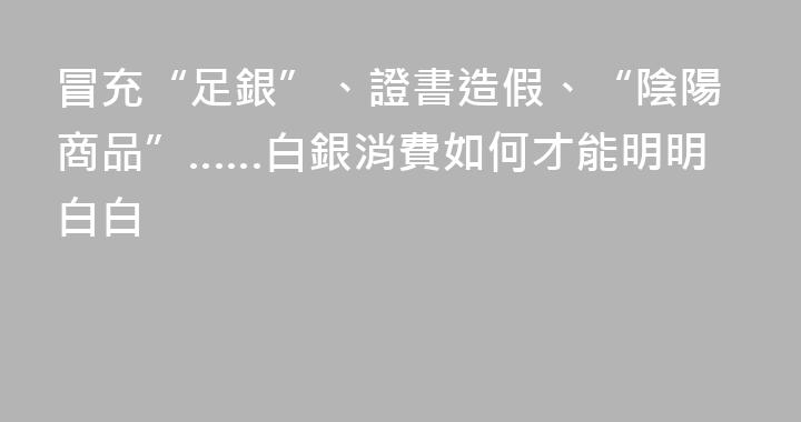 冒充“足銀”、證書造假、“陰陽商品”……白銀消費如何才能明明白白