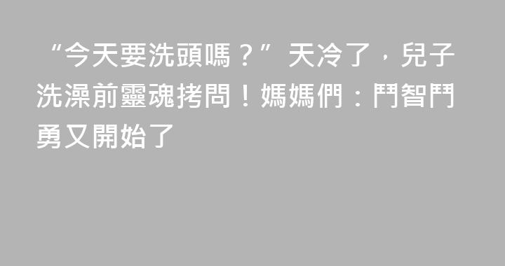 “今天要洗頭嗎？”天冷了，兒子洗澡前靈魂拷問！媽媽們：鬥智鬥勇又開始了