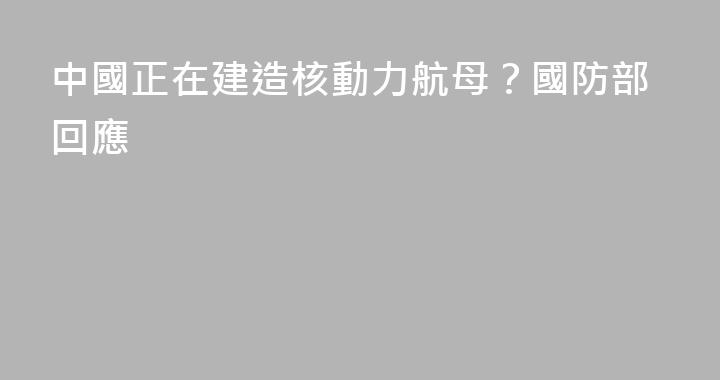 中國正在建造核動力航母？國防部回應