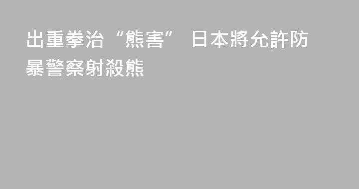 出重拳治“熊害” 日本將允許防暴警察射殺熊