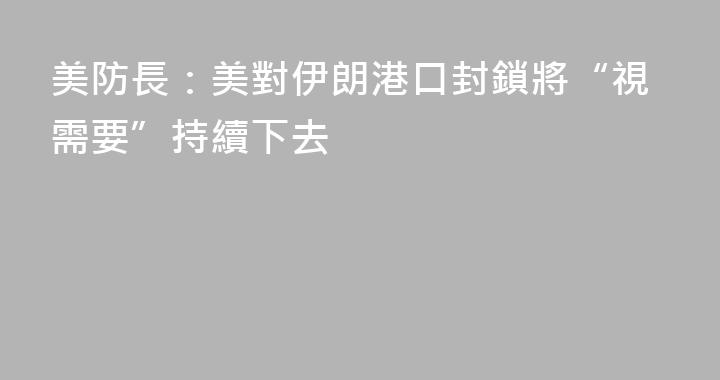 美防長：美對伊朗港口封鎖將“視需要”持續下去