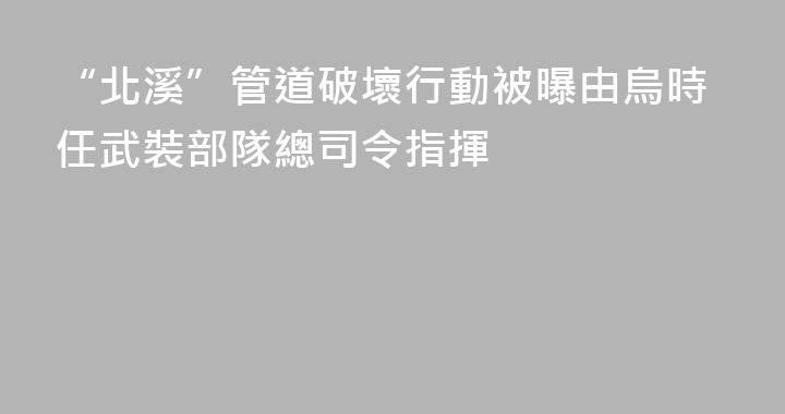 “北溪”管道破壞行動被曝由烏時任武裝部隊總司令指揮
