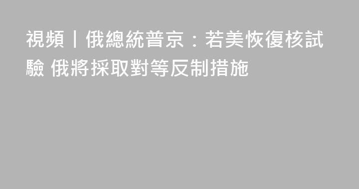 視頻丨俄總統普京：若美恢復核試驗 俄將採取對等反制措施