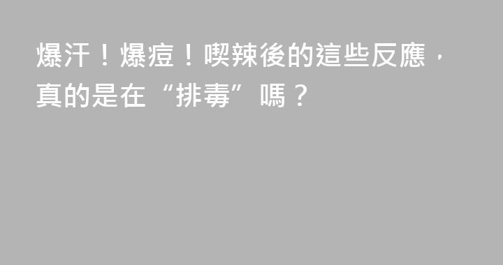 爆汗！爆痘！喫辣後的這些反應，真的是在“排毒”嗎？