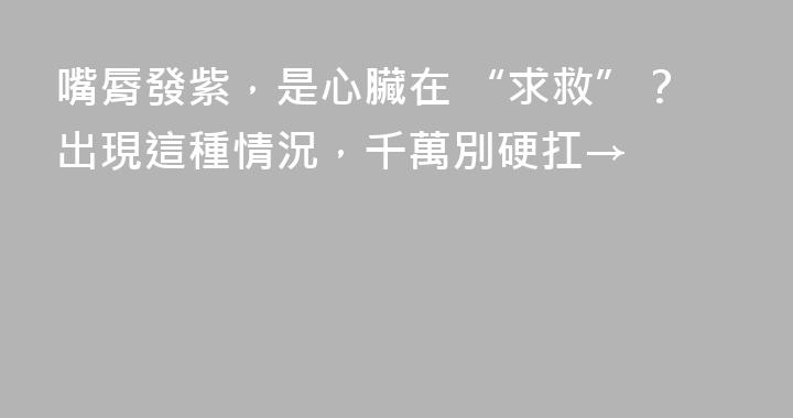 嘴脣發紫，是心臟在 “求救”？出現這種情況，千萬別硬扛→