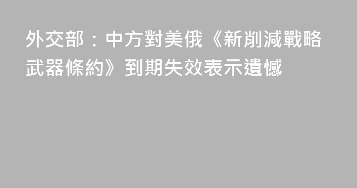 外交部：中方對美俄《新削減戰略武器條約》到期失效表示遺憾
